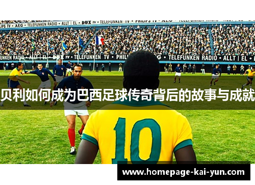 贝利如何成为巴西足球传奇背后的故事与成就