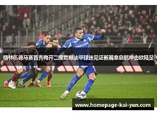 格林伍德马赛首秀梅开二度震撼法甲球迷见证新篇章启航冲击欧陆足 格林伍德马赛首秀梅开二度震撼法甲球迷见证新篇章启航冲击欧陆足